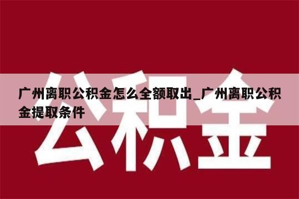 广州离职公积金怎么全额取出_广州离职公积金提取条件